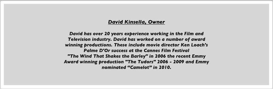 David Kinsella, Owner

David has over 20 years experience working in the Film and
Television industry. David has worked on a number of award 
winning productions. These include movie director Ken Loach's 
Palme D'Or success at the Cannes Film Festival
"The Wind That Shakes the Barley" in 2006 the recent Emmy 
Award winning production "The Tudors" 2006 - 2009 and Emmy
nominated “Camelot” in 2010.